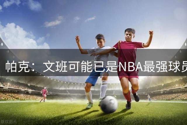 帕克：文班可能已是NBA最强球员 希望他带队拿下很多冠军