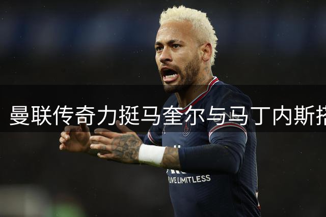 曼联传奇力挺马奎尔与马丁内斯搭档 称其仍是后防中坚